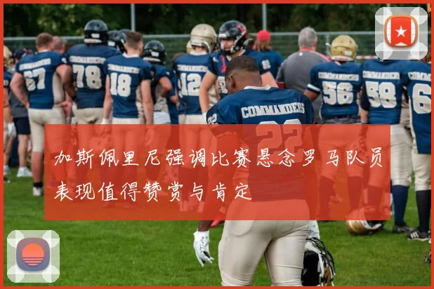 加斯佩里尼强调比赛悬念罗马队员表现值得赞赏与肯定