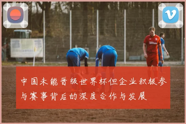 中国未能晋级世界杯但企业积极参与赛事背后的深度合作与发展