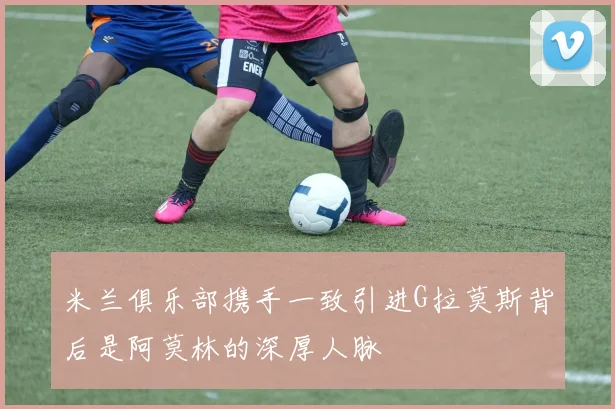 米兰俱乐部携手一致引进G拉莫斯背后是阿莫林的深厚人脉