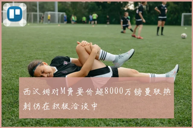 西汉姆对M费要价超8000万镑曼联热刺仍在积极洽谈中