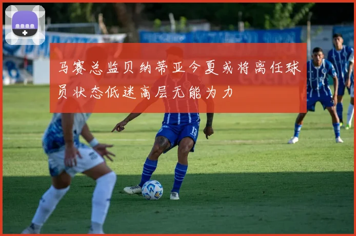 马赛总监贝纳蒂亚今夏或将离任球员状态低迷高层无能为力