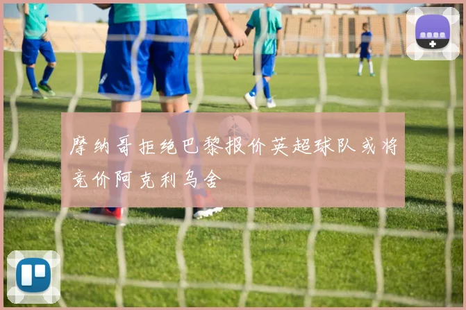 摩纳哥拒绝巴黎报价英超球队或将竞价阿克利乌舍