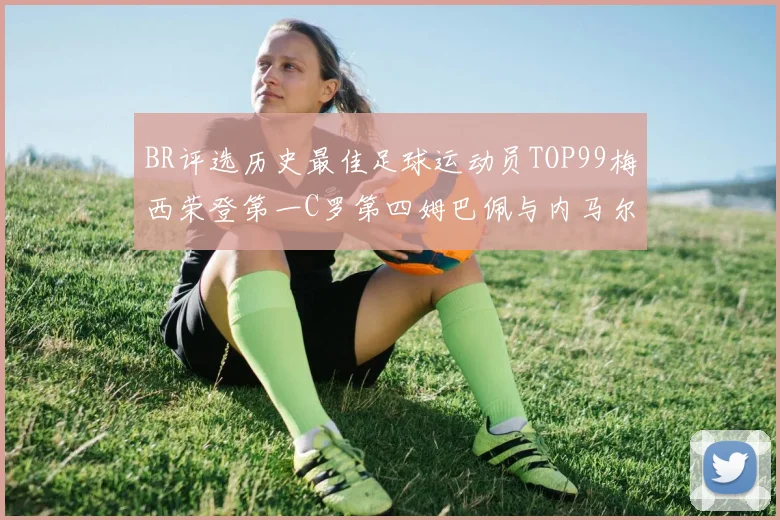 BR评选历史最佳足球运动员TOP99梅西荣登第一C罗第四姆巴佩与内马尔排名解析