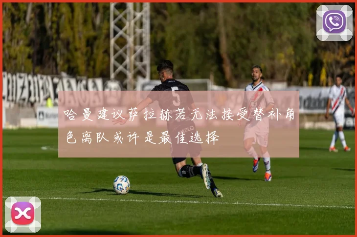 哈曼建议萨拉赫若无法接受替补角色离队或许是最佳选择