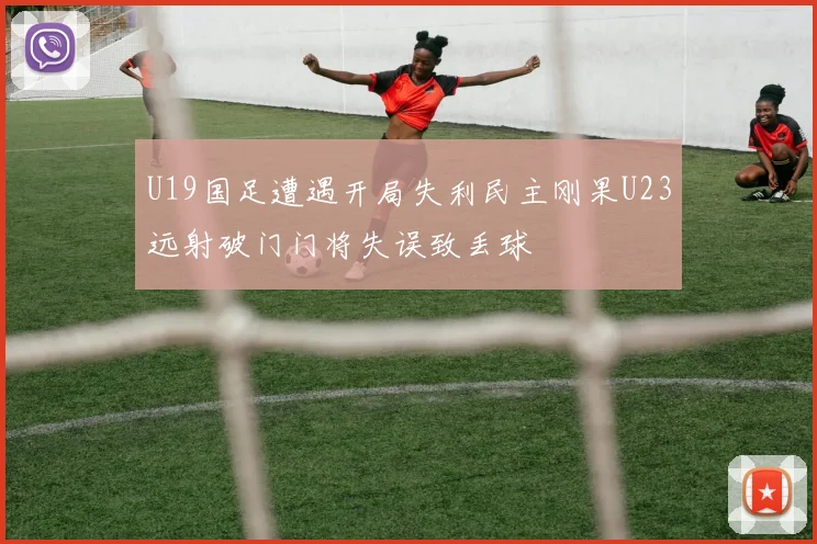 U19国足遭遇开局失利民主刚果U23远射破门门将失误致丢球