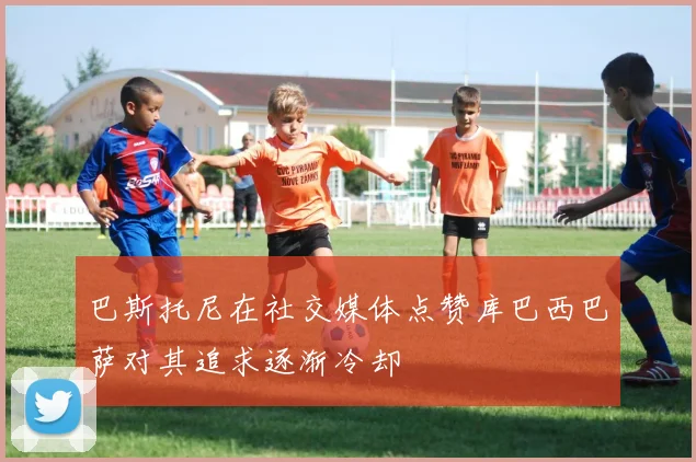 巴斯托尼在社交媒体点赞库巴西巴萨对其追求逐渐冷却