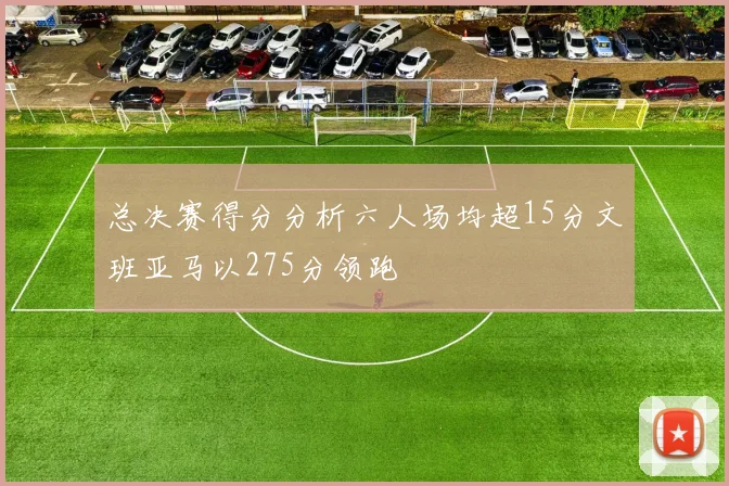 总决赛得分分析六人场均超15分文班亚马以275分领跑